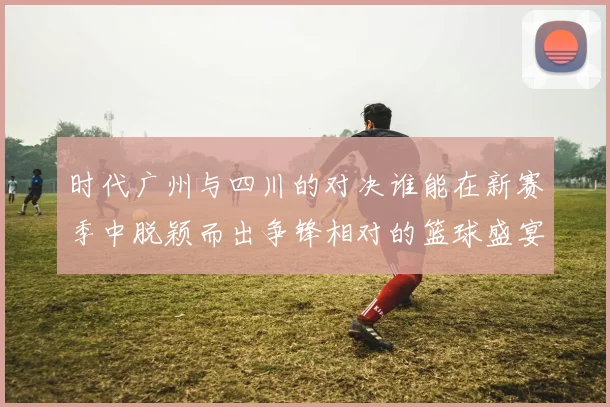 时代广州与四川的对决谁能在新赛季中脱颖而出争锋相对的篮球盛宴