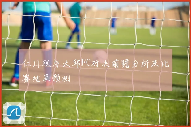 仁川联与大邱FC对决前瞻分析及比赛结果预测