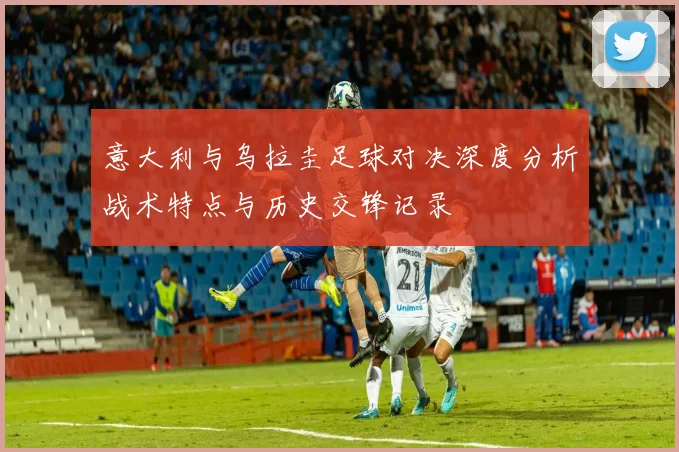 意大利与乌拉圭足球对决深度分析战术特点与历史交锋记录